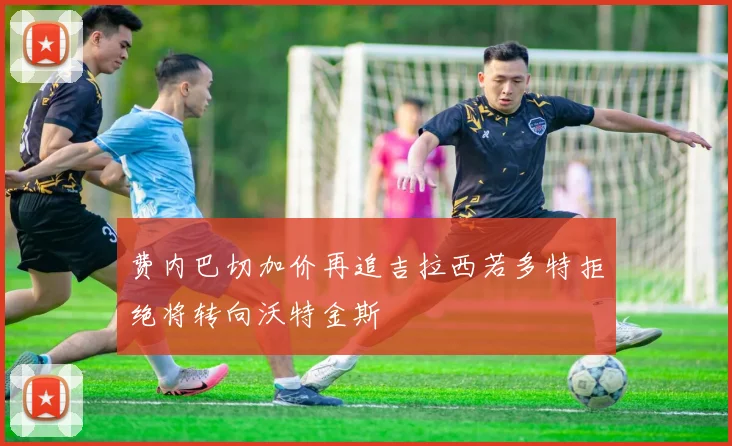 费内巴切加价再追吉拉西若多特拒绝将转向沃特金斯