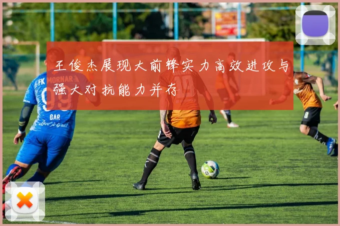王俊杰展现大前锋实力高效进攻与强大对抗能力并存