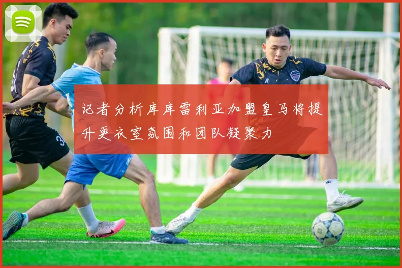 记者分析库库雷利亚加盟皇马将提升更衣室氛围和团队凝聚力