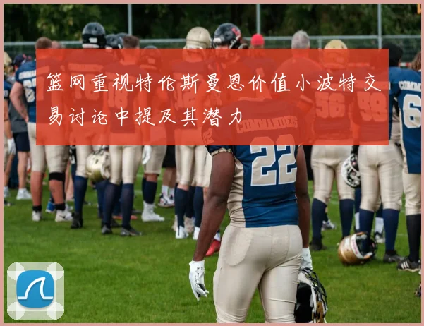 篮网重视特伦斯曼恩价值小波特交易讨论中提及其潜力