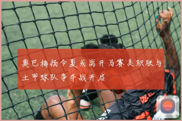 奥巴梅扬今夏或离开马赛美职联与土甲球队争夺战开启