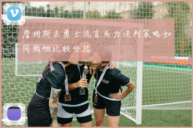 詹姆斯去勇士流言或为谈判策略如同购物比较价格