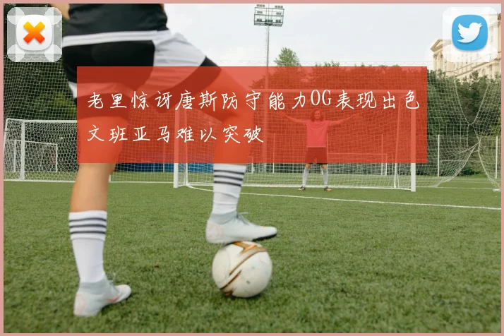 老里惊讶唐斯防守能力OG表现出色文班亚马难以突破