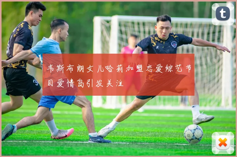 韦斯布朗女儿哈莉加盟恋爱综艺节目爱情岛引发关注