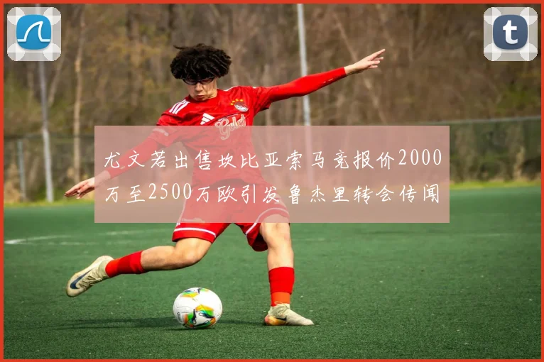 尤文若出售坎比亚索马竞报价2000万至2500万欧引发鲁杰里转会传闻