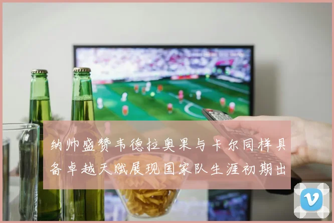 纳帅盛赞韦德拉奥果与卡尔同样具备卓越天赋展现国家队生涯初期出色表现