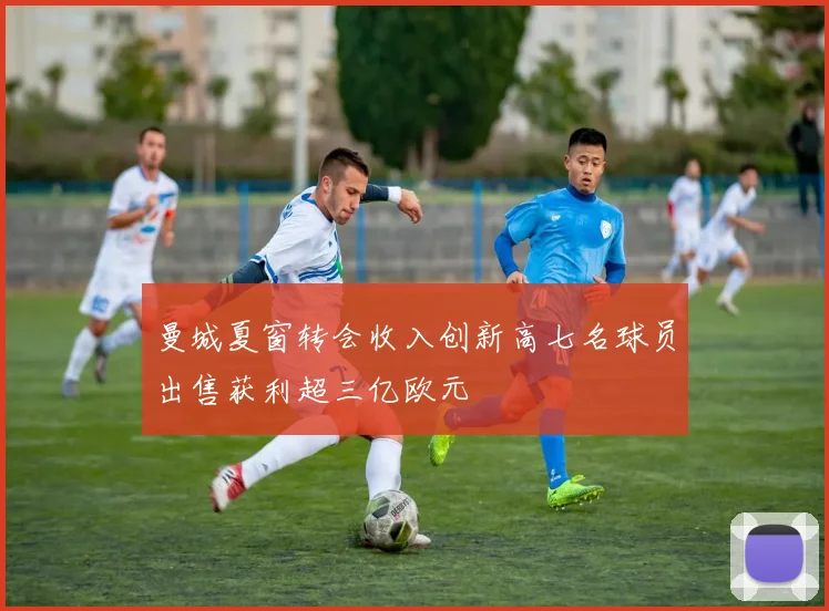 曼城夏窗转会收入创新高七名球员出售获利超三亿欧元