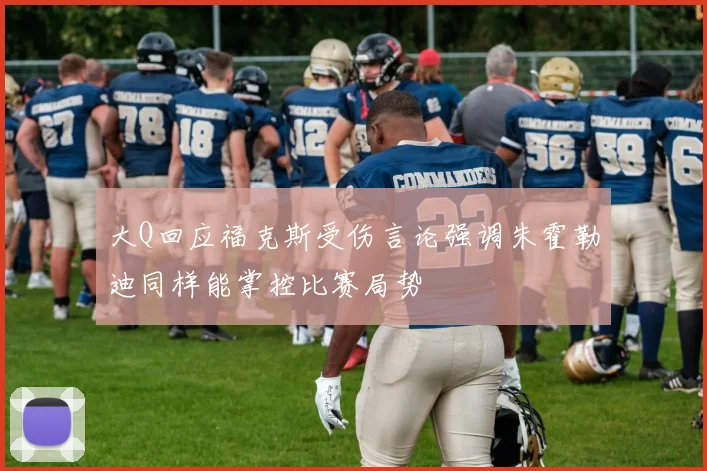 大Q回应福克斯受伤言论强调朱霍勒迪同样能掌控比赛局势